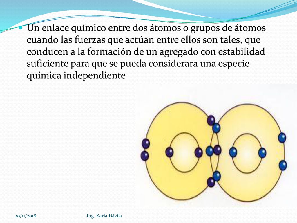 Un enlace químico entre dos átomos o grupos de átomos cuando las fuerzas que actúan entre ellos son tales, que conducen a la formación de un agregado con estabilidad suficiente para que se pueda considerara una especie química independiente
