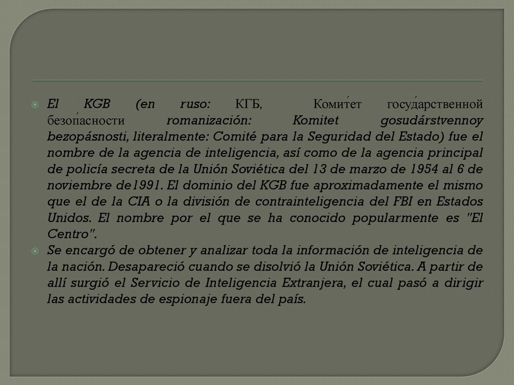 El KGB (en ruso: КГБ, Комит́ет госуд́арственной безоп́асности romanización: Komitet gosudárstvennoy bezopásnosti, literalmente: Comité para la Seguridad del Estado) fue el nombre de la agencia de inteligencia, así como de la agencia principal de policía secreta de la Unión Soviética del 13 de marzo de 1954 al 6 de noviembre de1991. El dominio del KGB fue aproximadamente el mismo que el de la CIA o la división de contrainteligencia del FBI en Estados Unidos. El nombre por el que se ha conocido popularmente es El Centro .