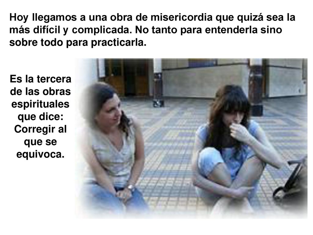Hoy llegamos a una obra de misericordia que quizá sea la más difícil y complicada. No tanto para entenderla sino sobre todo para practicarla.