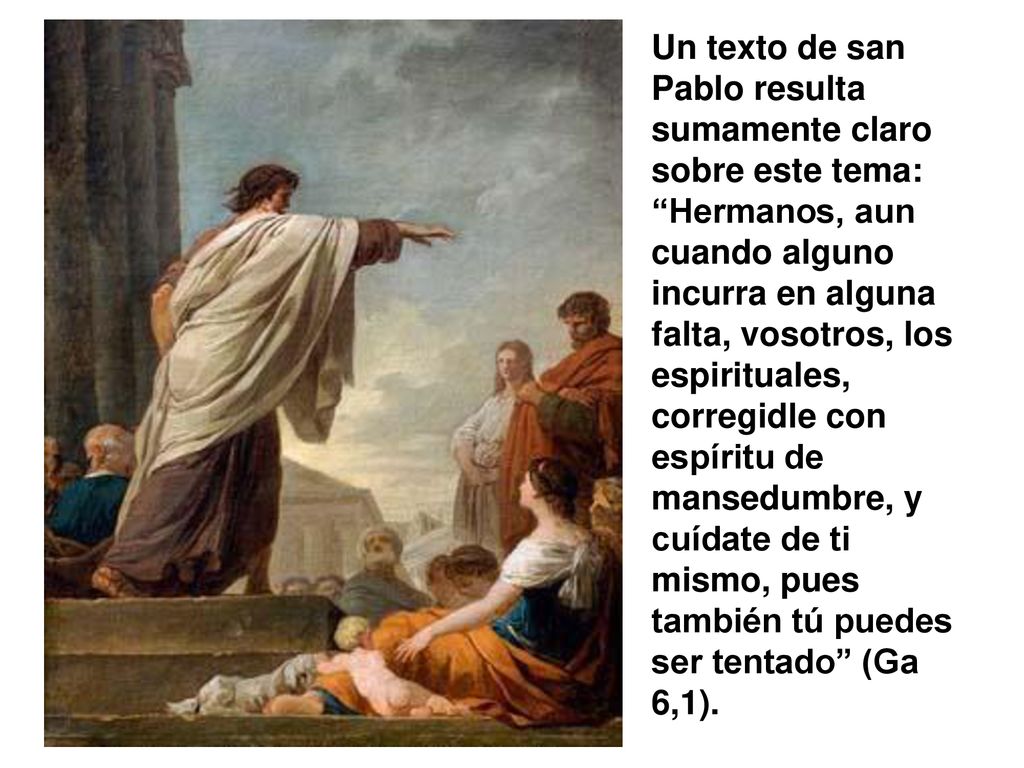 Un texto de san Pablo resulta sumamente claro sobre este tema: Hermanos, aun cuando alguno incurra en alguna falta, vosotros, los espirituales, corregidle con espíritu de mansedumbre, y cuídate de ti mismo, pues también tú puedes ser tentado (Ga 6,1).