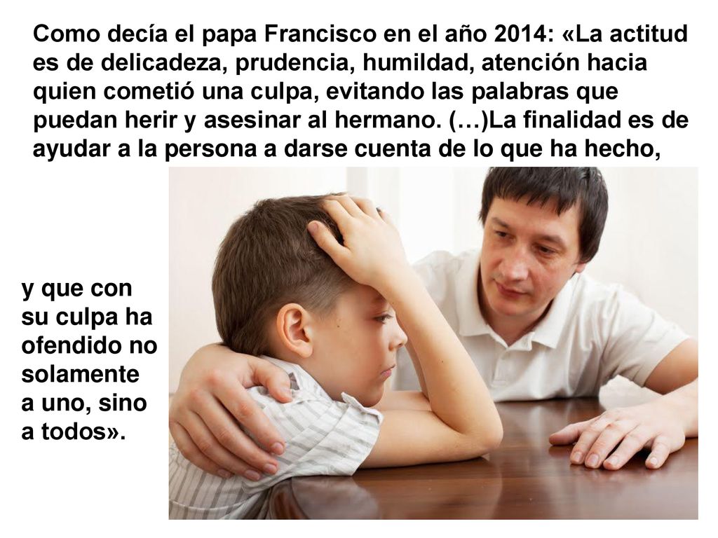 Como decía el papa Francisco en el año 2014: «La actitud es de delicadeza, prudencia, humildad, atención hacia quien cometió una culpa, evitando las palabras que puedan herir y asesinar al hermano. (…)La finalidad es de ayudar a la persona a darse cuenta de lo que ha hecho,
