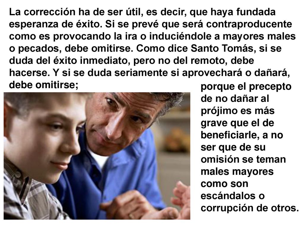 La corrección ha de ser útil, es decir, que haya fundada esperanza de éxito. Si se prevé que será contraproducente como es provocando la ira o induciéndole a mayores males o pecados, debe omitirse. Como dice Santo Tomás, si se duda del éxito inmediato, pero no del remoto, debe hacerse. Y si se duda seriamente si aprovechará o dañará, debe omitirse;