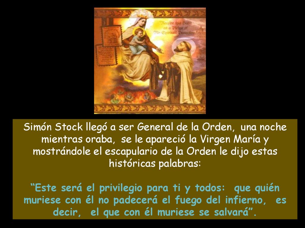 Simón Stock llegó a ser General de la Orden, una noche mientras oraba, se le apareció la Virgen María y mostrándole el escapulario de la Orden le dijo estas históricas palabras: