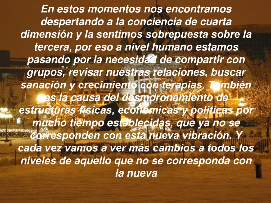 En estos momentos nos encontramos despertando a la conciencia de cuarta dimensión y la sentimos sobrepuesta sobre la tercera, por eso a nivel humano estamos pasando por la necesidad de compartir con grupos, revisar nuestras relaciones, buscar sanación y crecimiento con terapias.