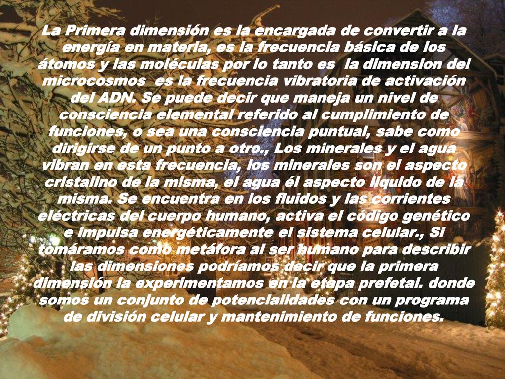 La Primera dimensión es la encargada de convertir a la energía en materia, es la frecuencia básica de los átomos y las moléculas por lo tanto es la dimension del microcosmos es la frecuencia vibratoria de activación del ADN.
