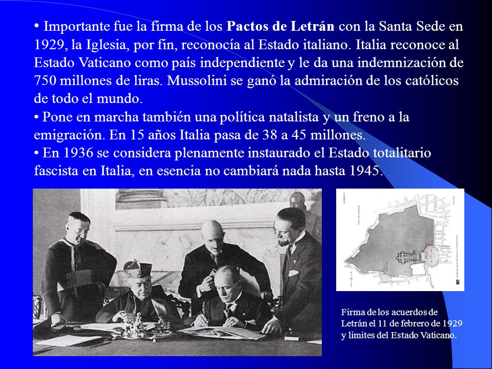 Importante fue la firma de los Pactos de Letrán con la Santa Sede en 1929, la Iglesia, por fin, reconocía al Estado italiano. Italia reconoce al Estado Vaticano como país independiente y le da una indemnización de 750 millones de liras. Mussolini se ganó la admiración de los católicos de todo el mundo.