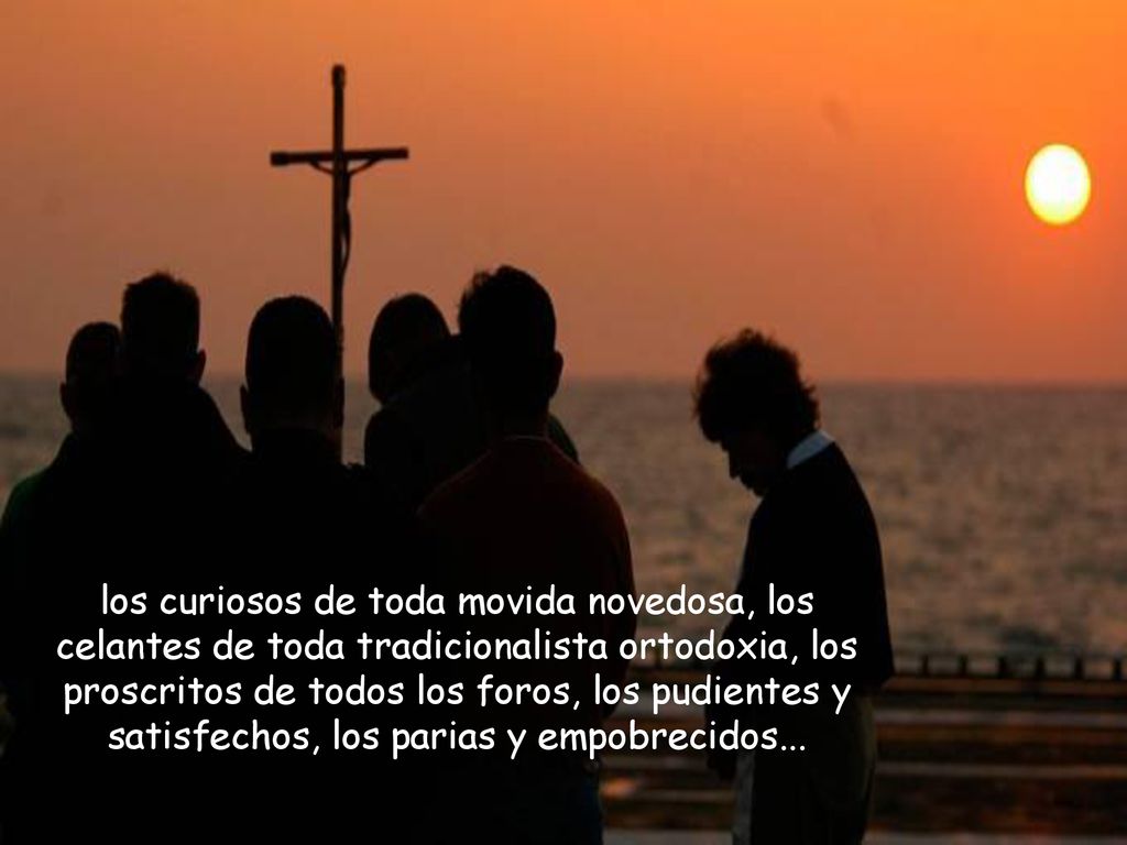 los curiosos de toda movida novedosa, los celantes de toda tradicionalista ortodoxia, los proscritos de todos los foros, los pudientes y satisfechos, los parias y empobrecidos...