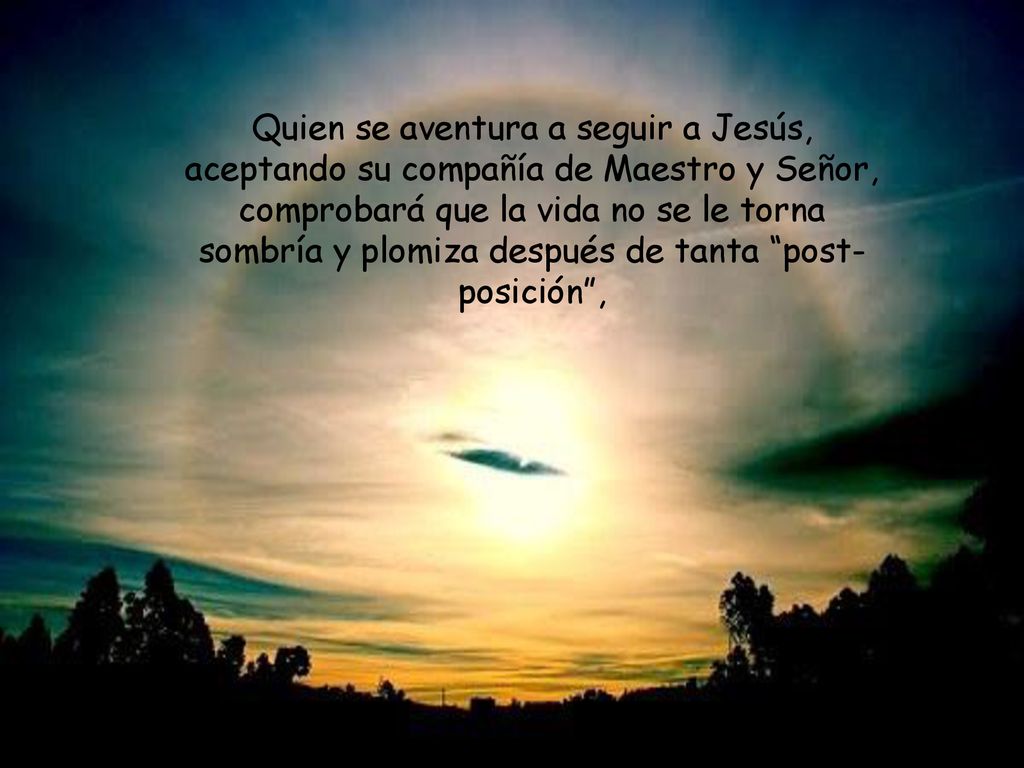 Quien se aventura a seguir a Jesús, aceptando su compañía de Maestro y Señor, comprobará que la vida no se le torna sombría y plomiza después de tanta post-posición ,