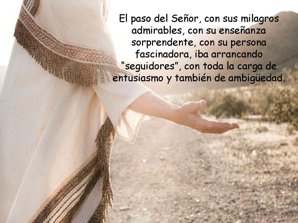 El paso del Señor, con sus milagros admirables, con su enseñanza sorprendente, con su persona fascinadora, iba arrancando seguidores , con toda la carga de entusiasmo y también de ambigüedad.
