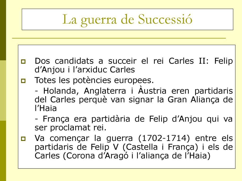 La guerra de Successió Dos candidats a succeir el rei Carles II: Felip d’Anjou i l’arxiduc Carles. Totes les potències europees.