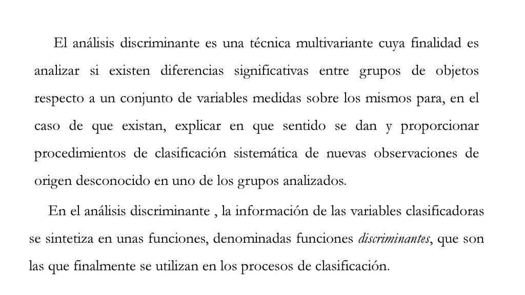 El análisis discriminante es una técnica multivariante cuya finalidad es analizar si existen diferencias significativas entre grupos de objetos respecto a un conjunto de variables medidas sobre los mismos para, en el caso de que existan, explicar en que sentido se dan y proporcionar procedimientos de clasificación sistemática de nuevas observaciones de origen desconocido en uno de los grupos analizados.