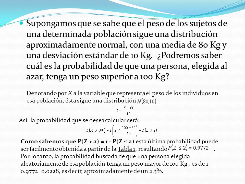 Supongamos que se sabe que el peso de los sujetos de una determinada población sigue una distribución aproximadamente normal, con una media de 80 Kg y una desviación estándar de 10 Kg. ¿Podremos saber cuál es la probabilidad de que una persona, elegida al azar, tenga un peso superior a 100 Kg
