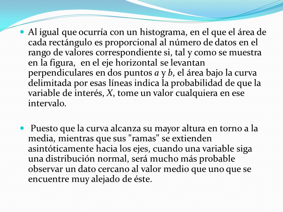 Al igual que ocurría con un histograma, en el que el área de cada rectángulo es proporcional al número de datos en el rango de valores correspondiente si, tal y como se muestra en la figura, en el eje horizontal se levantan perpendiculares en dos puntos a y b, el área bajo la curva delimitada por esas líneas indica la probabilidad de que la variable de interés, X, tome un valor cualquiera en ese intervalo.
