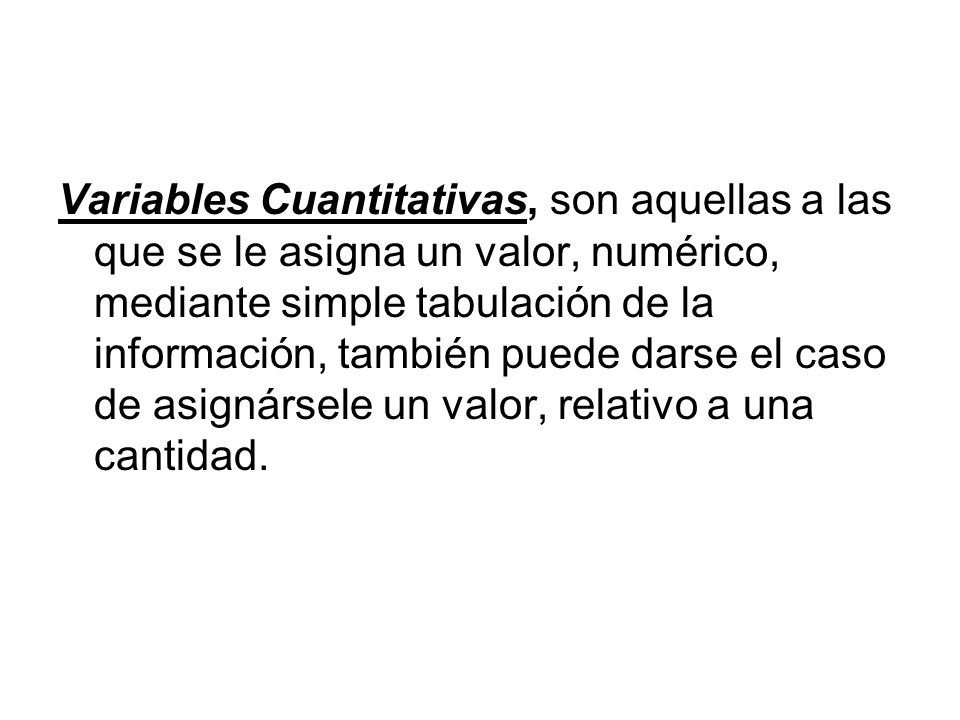 Variables Cuantitativas, son aquellas a las que se le asigna un valor, numérico, mediante simple tabulación de la información, también puede darse el caso de asignársele un valor, relativo a una cantidad.