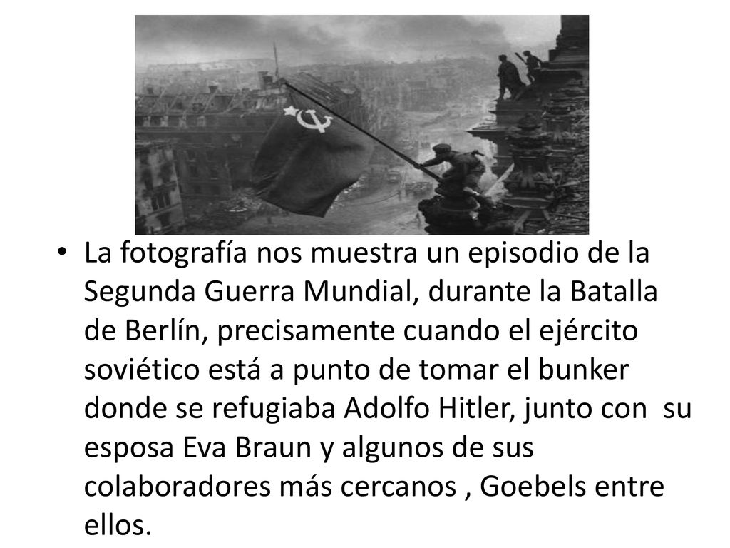 La fotografía nos muestra un episodio de la Segunda Guerra Mundial, durante la Batalla de Berlín, precisamente cuando el ejército soviético está a punto de tomar el bunker donde se refugiaba Adolfo Hitler, junto con su esposa Eva Braun y algunos de sus colaboradores más cercanos , Goebels entre ellos.