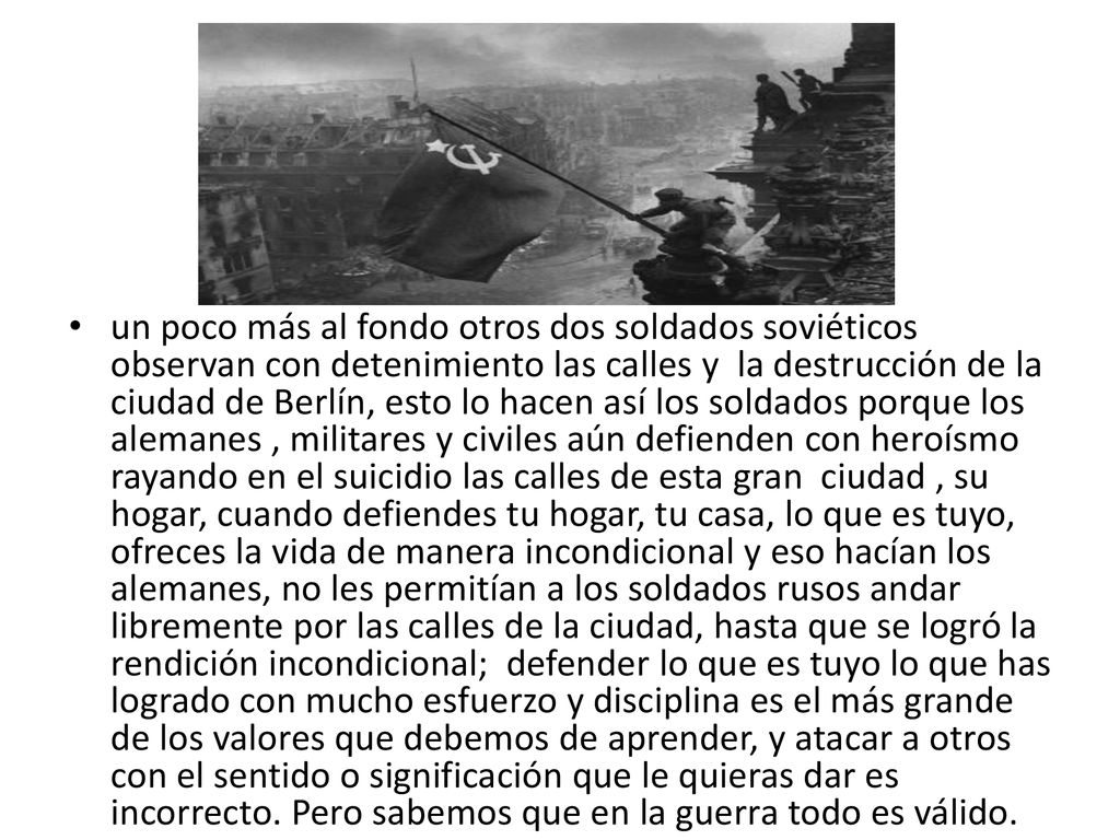 un poco más al fondo otros dos soldados soviéticos observan con detenimiento las calles y la destrucción de la ciudad de Berlín, esto lo hacen así los soldados porque los alemanes , militares y civiles aún defienden con heroísmo rayando en el suicidio las calles de esta gran ciudad , su hogar, cuando defiendes tu hogar, tu casa, lo que es tuyo, ofreces la vida de manera incondicional y eso hacían los alemanes, no les permitían a los soldados rusos andar libremente por las calles de la ciudad, hasta que se logró la rendición incondicional; defender lo que es tuyo lo que has logrado con mucho esfuerzo y disciplina es el más grande de los valores que debemos de aprender, y atacar a otros con el sentido o significación que le quieras dar es incorrecto.