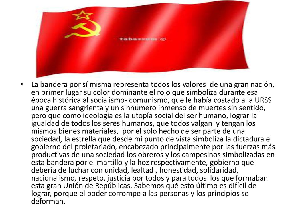 La bandera por sí misma representa todos los valores de una gran nación, en primer lugar su color dominante el rojo que simboliza durante esa época histórica al socialismo- comunismo, que le había costado a la URSS una guerra sangrienta y un sinnúmero inmenso de muertes sin sentido, pero que como ideología es la utopía social del ser humano, lograr la igualdad de todos los seres humanos, que todos valgan y tengan los mismos bienes materiales, por el solo hecho de ser parte de una sociedad, la estrella que desde mi punto de vista simboliza la dictadura el gobierno del proletariado, encabezado principalmente por las fuerzas más productivas de una sociedad los obreros y los campesinos simbolizadas en esta bandera por el martillo y la hoz respectivamente, gobierno que debería de luchar con unidad, lealtad , honestidad, solidaridad, nacionalismo, respeto, justicia por todos y para todos los que formaban esta gran Unión de Repúblicas.