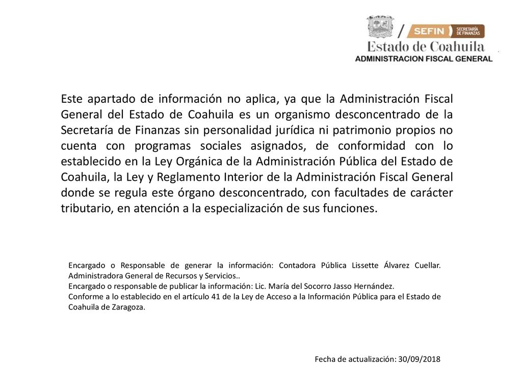 Este apartado de información no aplica, ya que la Administración Fiscal General del Estado de Coahuila es un organismo desconcentrado de la Secretaría de Finanzas sin personalidad jurídica ni patrimonio propios no cuenta con programas sociales asignados, de conformidad con lo establecido en la Ley Orgánica de la Administración Pública del Estado de Coahuila, la Ley y Reglamento Interior de la Administración Fiscal General donde se regula este órgano desconcentrado, con facultades de carácter tributario, en atención a la especialización de sus funciones.