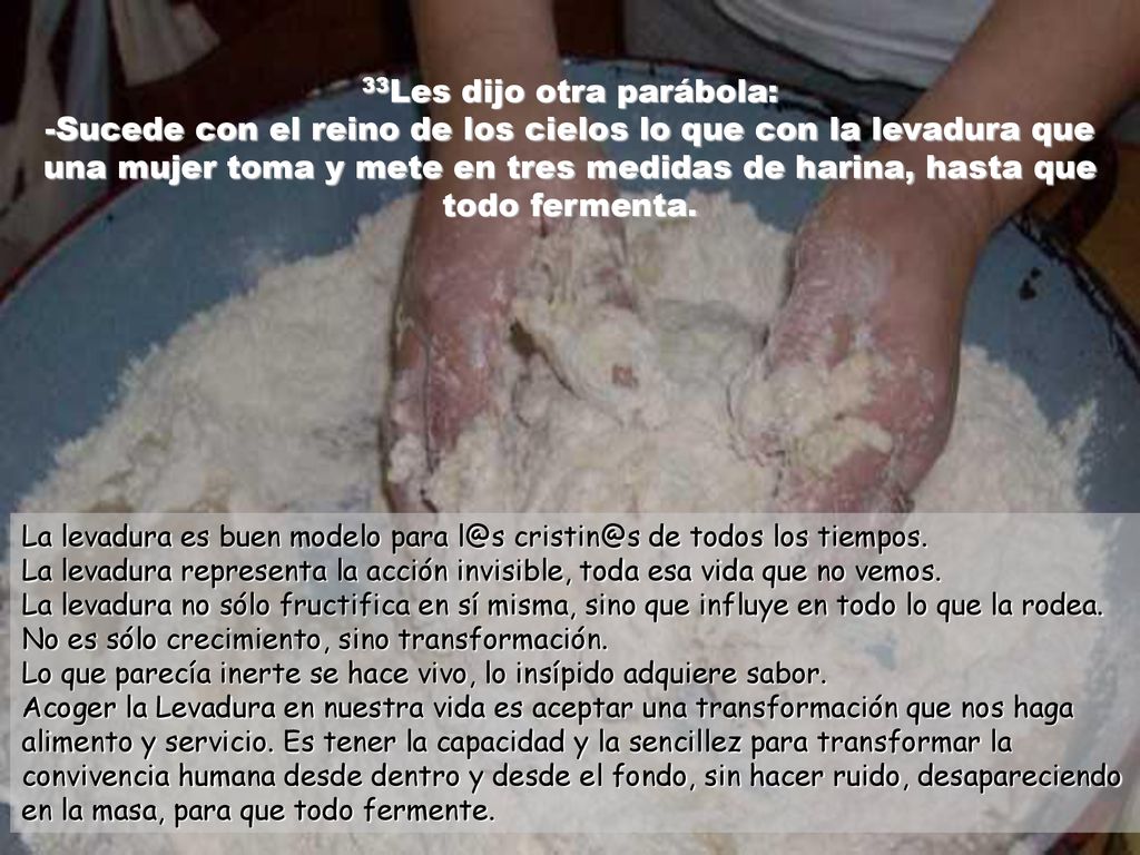 33Les dijo otra parábola: -Sucede con el reino de los cielos lo que con la levadura que una mujer toma y mete en tres medidas de harina, hasta que todo fermenta.