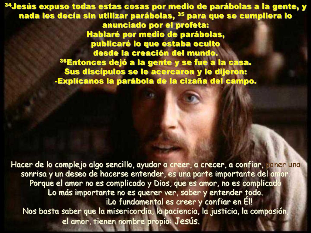 34Jesús expuso todas estas cosas por medio de parábolas a la gente, y nada les decía sin utilizar parábolas, 35 para que se cumpliera lo anunciado por el profeta: Hablaré por medio de parábolas, publicaré lo que estaba oculto desde la creación del mundo. 36Entonces dejó a la gente y se fue a la casa. Sus discípulos se le acercaron y le dijeron: -Explícanos la parábola de la cizaña del campo.