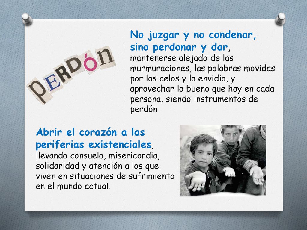 No juzgar y no condenar, sino perdonar y dar, mantenerse alejado de las murmuraciones, las palabras movidas por los celos y la envidia, y aprovechar lo bueno que hay en cada persona, siendo instrumentos de perdón