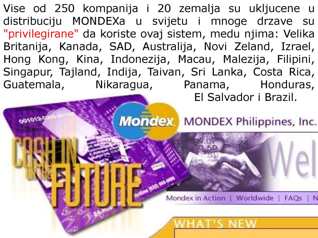 Vise od 250 kompanija i 20 zemalja su ukljucene u distribuciju MONDEXa u svijetu i mnoge drzave su privilegirane da koriste ovaj sistem, medu njima: Velika Britanija, Kanada, SAD, Australija, Novi Zeland, Izrael, Hong Kong, Kina, Indonezija, Macau, Malezija, Filipini, Singapur, Tajland, Indija, Taivan, Sri Lanka, Costa Rica, Guatemala, Nikaragua, Panama, Honduras, El Salvador i Brazil.