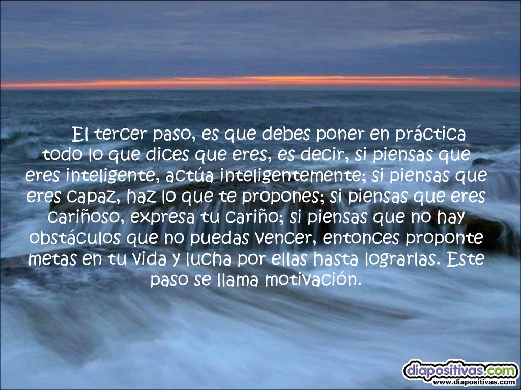 El tercer paso, es que debes poner en práctica todo lo que dices que eres, es decir, si piensas que eres inteligente, actúa inteligentemente; si piensas que eres capaz, haz lo que te propones; si piensas que eres cariñoso, expresa tu cariño; si piensas que no hay obstáculos que no puedas vencer, entonces proponte metas en tu vida y lucha por ellas hasta lograrlas.