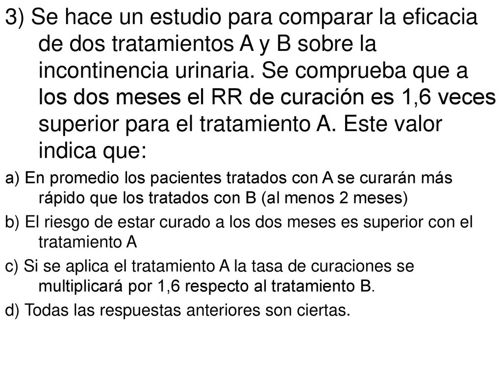 3) Se hace un estudio para comparar la eficacia de dos tratamientos A y B sobre la incontinencia urinaria. Se comprueba que a los dos meses el RR de curación es 1,6 veces superior para el tratamiento A. Este valor indica que: