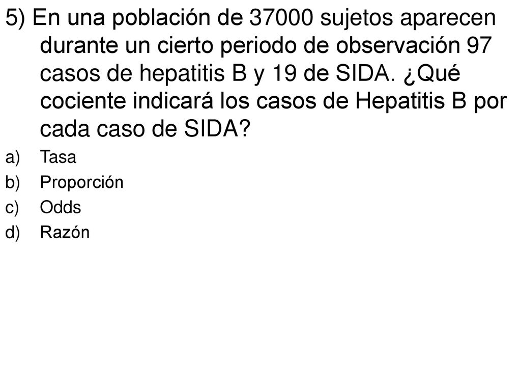 5) En una población de sujetos aparecen durante un cierto periodo de observación 97 casos de hepatitis B y 19 de SIDA. ¿Qué cociente indicará los casos de Hepatitis B por cada caso de SIDA