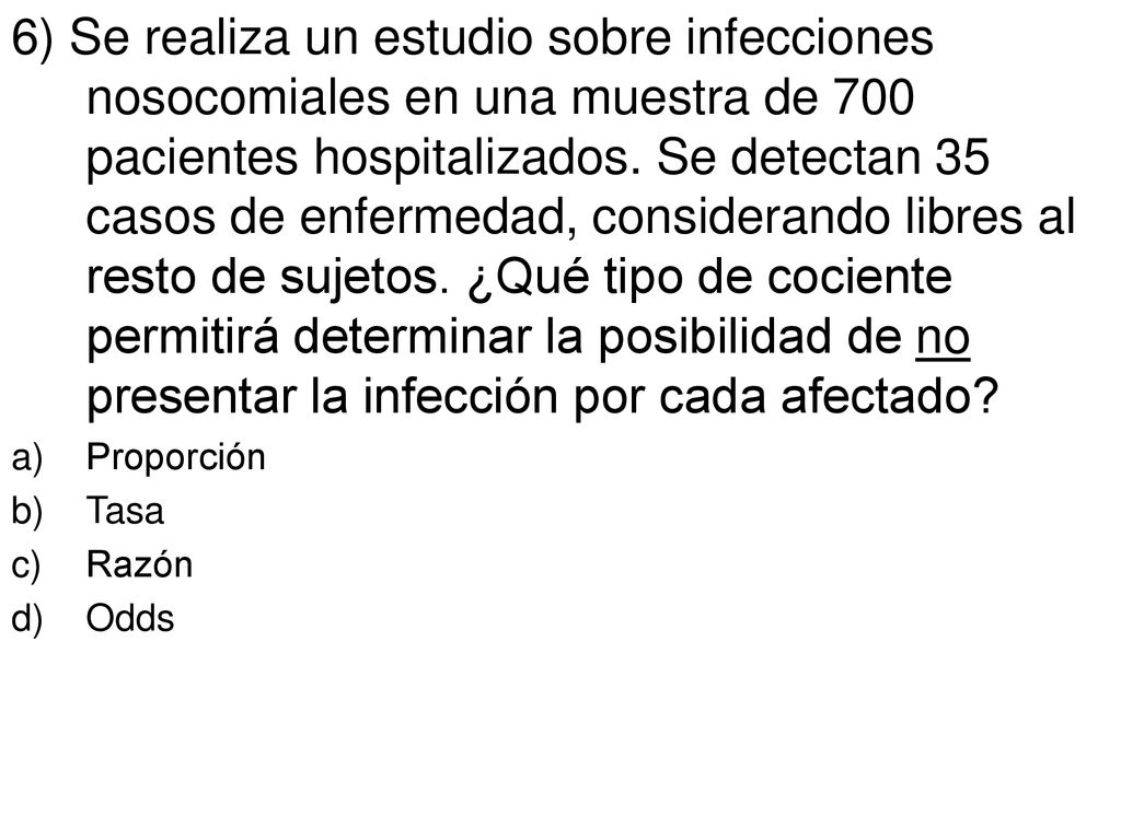 6) Se realiza un estudio sobre infecciones nosocomiales en una muestra de 700 pacientes hospitalizados. Se detectan 35 casos de enfermedad, considerando libres al resto de sujetos. ¿Qué tipo de cociente permitirá determinar la posibilidad de no presentar la infección por cada afectado