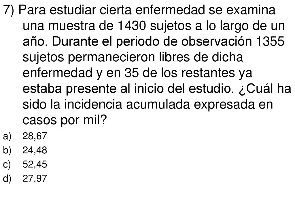 7) Para estudiar cierta enfermedad se examina una muestra de 1430 sujetos a lo largo de un año. Durante el periodo de observación 1355 sujetos permanecieron libres de dicha enfermedad y en 35 de los restantes ya estaba presente al inicio del estudio. ¿Cuál ha sido la incidencia acumulada expresada en casos por mil