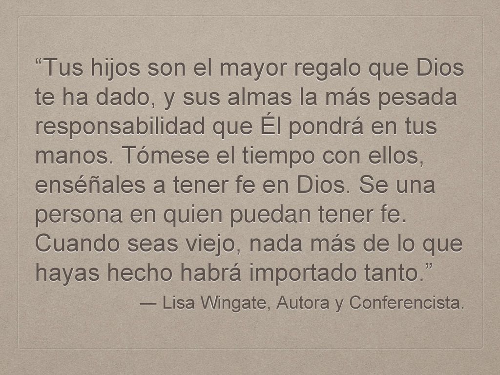 Tus hijos son el mayor regalo que Dios te ha dado, y sus almas la más pesada responsabilidad que Él pondrá en tus manos. Tómese el tiempo con ellos, enséñales a tener fe en Dios. Se una persona en quien puedan tener fe. Cuando seas viejo, nada más de lo que hayas hecho habrá importado tanto.