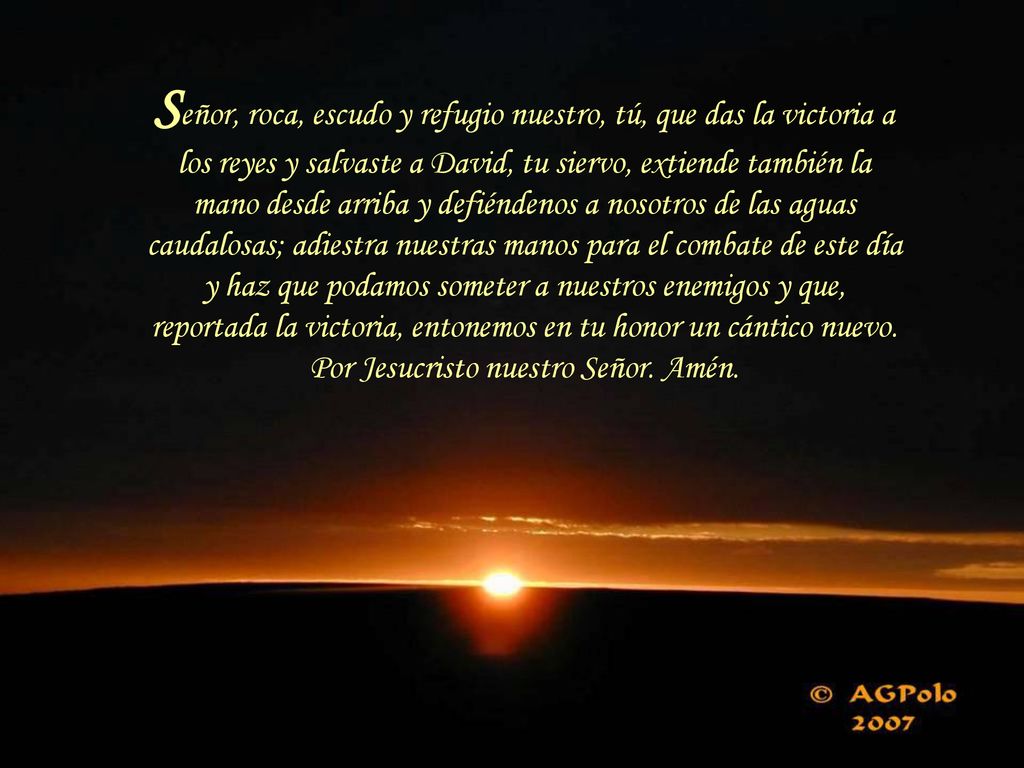 Señor, roca, escudo y refugio nuestro, tú, que das la victoria a los reyes y salvaste a David, tu siervo, extiende también la mano desde arriba y defiéndenos a nosotros de las aguas caudalosas; adiestra nuestras manos para el combate de este día y haz que podamos someter a nuestros enemigos y que, reportada la victoria, entonemos en tu honor un cántico nuevo.