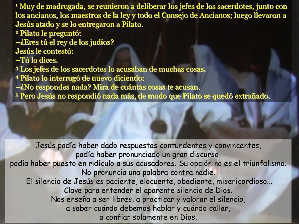 1 Muy de madrugada, se reunieron a deliberar los jefes de los sacerdotes, junto con los ancianos, los maestros de la ley y todo el Consejo de Ancianos; luego llevaron a Jesús atado y se lo entregaron a Pilato. 2 Pilato le preguntó: –¿Eres tú el rey de los judíos Jesús le contestó: –Tú lo dices. 3 Los jefes de los sacerdotes lo acusaban de muchas cosas. 4 Pilato lo interrogó de nuevo diciendo: –¿No respondes nada Mira de cuántas cosas te acusan. 5 Pero Jesús no respondió nada más, de modo que Pilato se quedó extrañado.