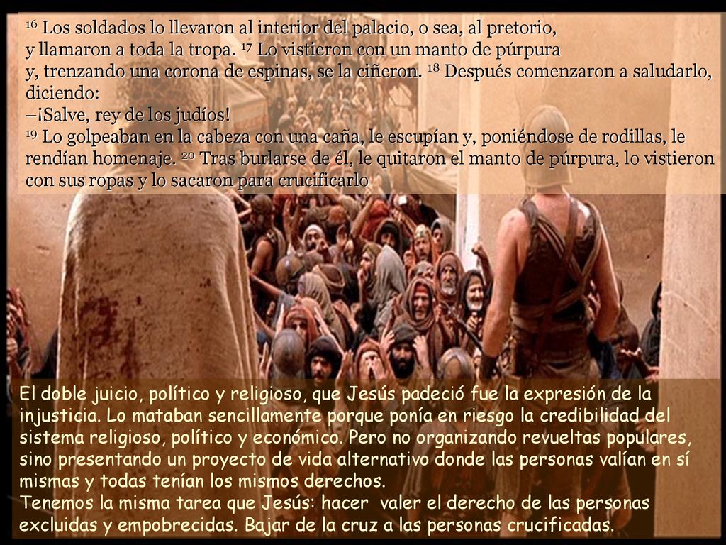 16 Los soldados lo llevaron al interior del palacio, o sea, al pretorio, y llamaron a toda la tropa. 17 Lo vistieron con un manto de púrpura y, trenzando una corona de espinas, se la ciñeron. 18 Después comenzaron a saludarlo, diciendo: –¡Salve, rey de los judíos! 19 Lo golpeaban en la cabeza con una caña, le escupían y, poniéndose de rodillas, le rendían homenaje. 20 Tras burlarse de él, le quitaron el manto de púrpura, lo vistieron con sus ropas y lo sacaron para crucificarlo