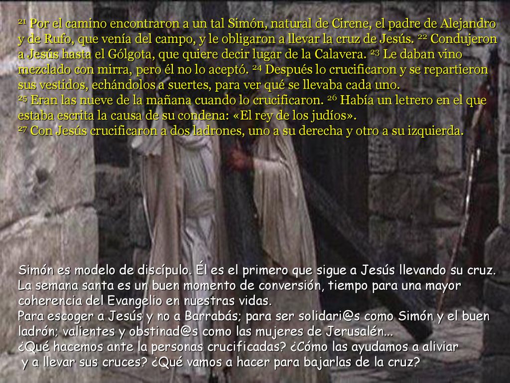 21 Por el camino encontraron a un tal Simón, natural de Cirene, el padre de Alejandro y de Rufo, que venía del campo, y le obligaron a llevar la cruz de Jesús. 22 Condujeron a Jesús hasta el Gólgota, que quiere decir lugar de la Calavera. 23 Le daban vino mezclado con mirra, pero él no lo aceptó. 24 Después lo crucificaron y se repartieron sus vestidos, echándolos a suertes, para ver qué se llevaba cada uno. 25 Eran las nueve de la mañana cuando lo crucificaron. 26 Había un letrero en el que estaba escrita la causa de su condena: «El rey de los judíos».