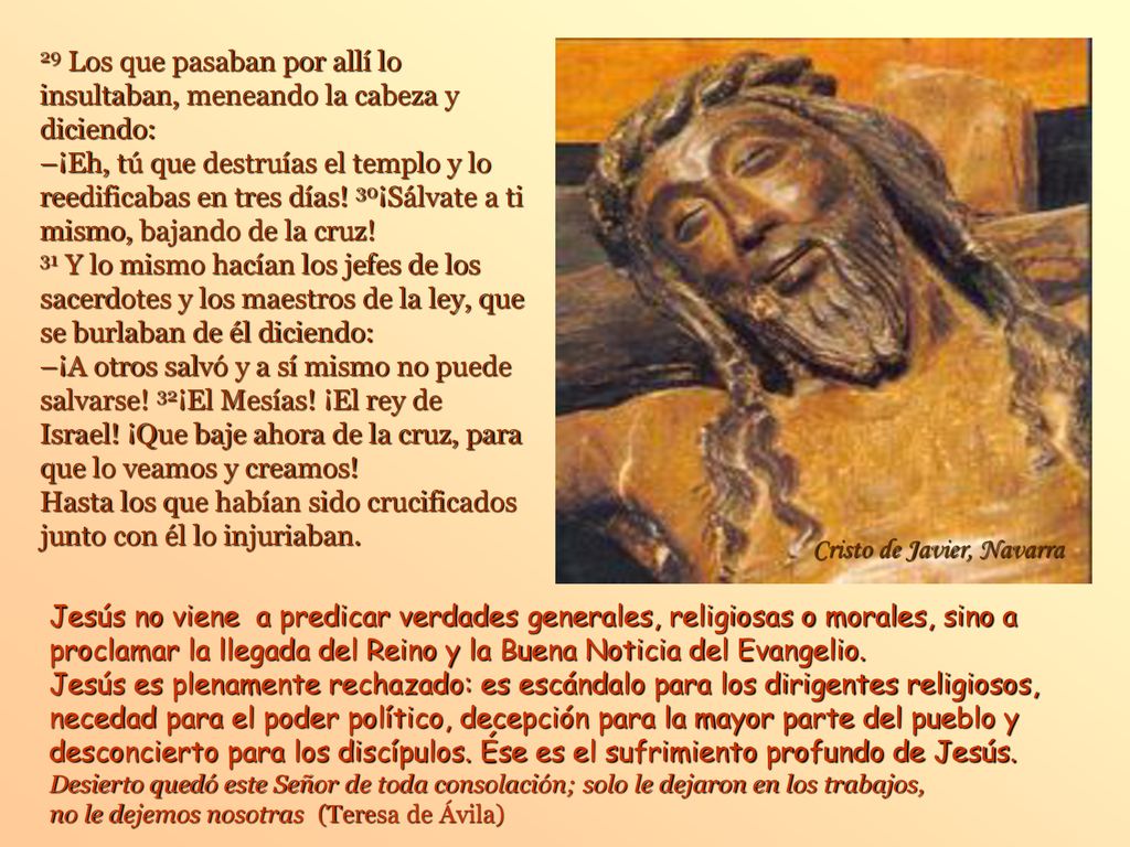 29 Los que pasaban por allí lo insultaban, meneando la cabeza y diciendo: –¡Eh, tú que destruías el templo y lo reedificabas en tres días! 30¡Sálvate a ti mismo, bajando de la cruz! 31 Y lo mismo hacían los jefes de los sacerdotes y los maestros de la ley, que se burlaban de él diciendo: –¡A otros salvó y a sí mismo no puede salvarse! 32¡El Mesías! ¡El rey de Israel! ¡Que baje ahora de la cruz, para que lo veamos y creamos! Hasta los que habían sido crucificados junto con él lo injuriaban.