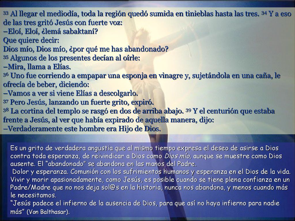 33 Al llegar el mediodía, toda la región quedó sumida en tinieblas hasta las tres. 34 Y a eso de las tres gritó Jesús con fuerte voz: –Eloí, Eloí, ¿lemá sabaktaní