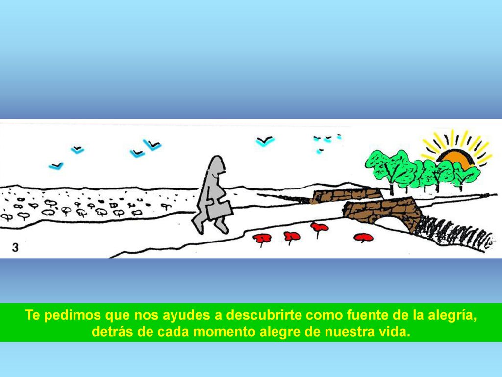 Te pedimos que nos ayudes a descubrirte como fuente de la alegría, detrás de cada momento alegre de nuestra vida.