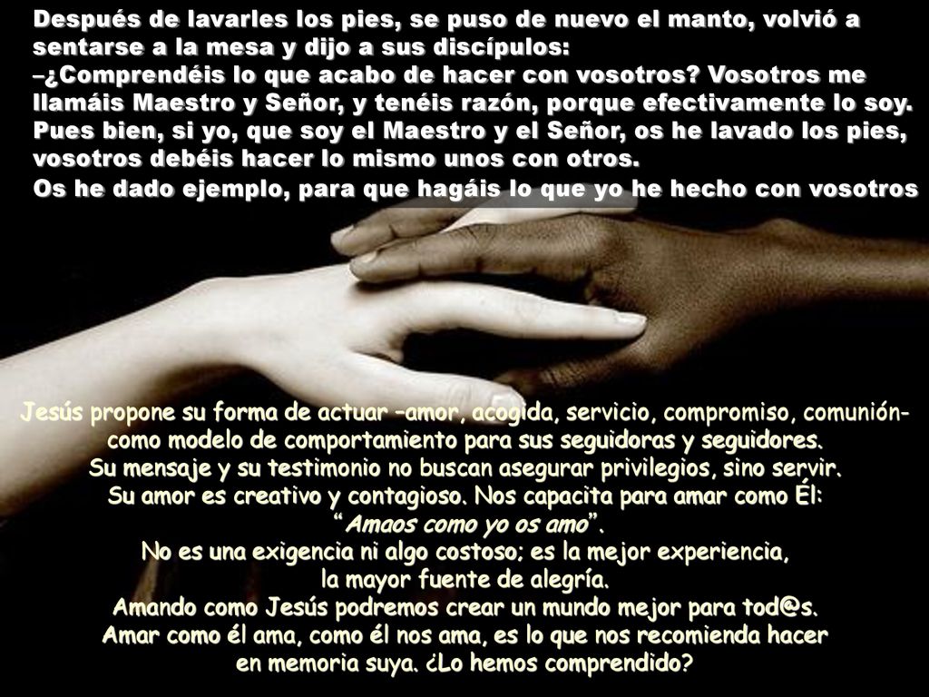 Después de lavarles los pies, se puso de nuevo el manto, volvió a sentarse a la mesa y dijo a sus discípulos: –¿Comprendéis lo que acabo de hacer con vosotros Vosotros me llamáis Maestro y Señor, y tenéis razón, porque efectivamente lo soy. Pues bien, si yo, que soy el Maestro y el Señor, os he lavado los pies, vosotros debéis hacer lo mismo unos con otros. Os he dado ejemplo, para que hagáis lo que yo he hecho con vosotros