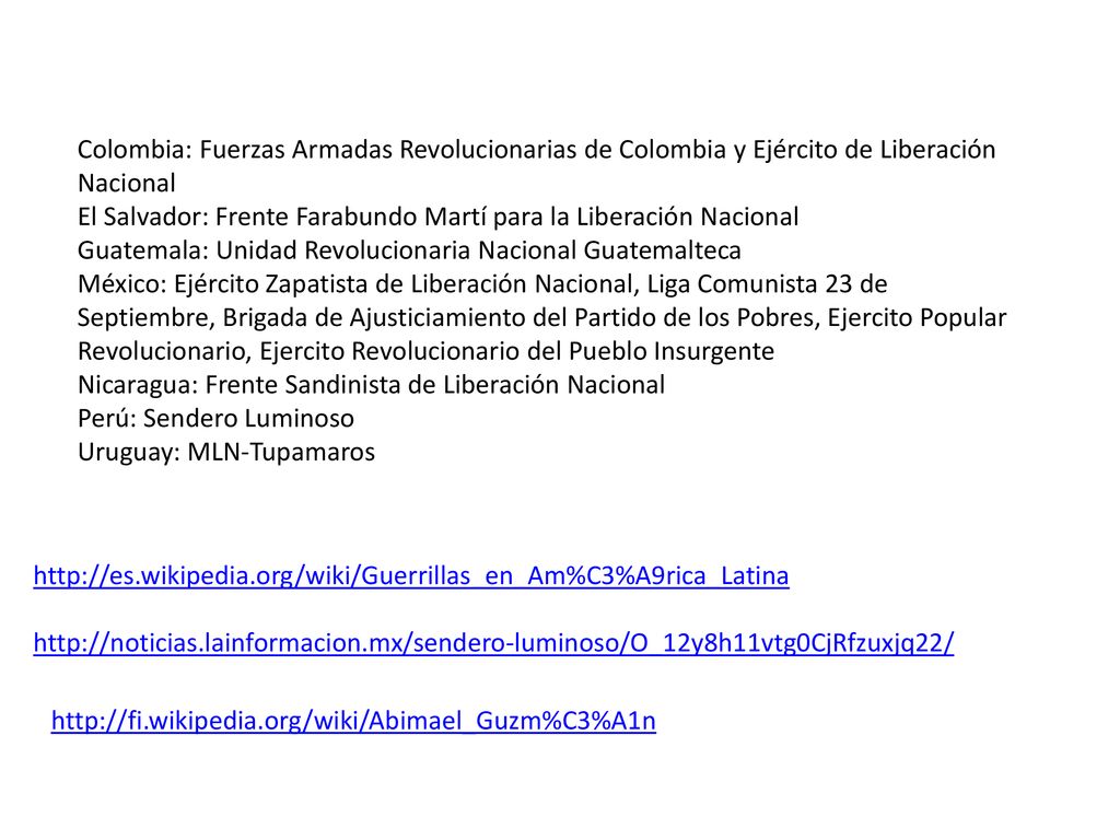 Colombia: Fuerzas Armadas Revolucionarias de Colombia y Ejército de Liberación Nacional El Salvador: Frente Farabundo Martí para la Liberación Nacional Guatemala: Unidad Revolucionaria Nacional Guatemalteca México: Ejército Zapatista de Liberación Nacional, Liga Comunista 23 de Septiembre, Brigada de Ajusticiamiento del Partido de los Pobres, Ejercito Popular Revolucionario, Ejercito Revolucionario del Pueblo Insurgente Nicaragua: Frente Sandinista de Liberación Nacional Perú: Sendero Luminoso Uruguay: MLN-Tupamaros