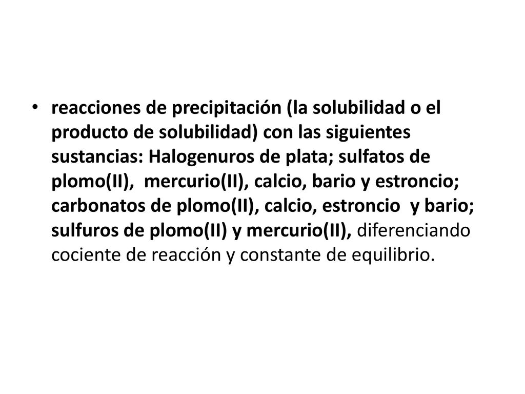 reacciones de precipitación (la solubilidad o el producto de solubilidad) con las siguientes sustancias: Halogenuros de plata; sulfatos de plomo(II), mercurio(II), calcio, bario y estroncio; carbonatos de plomo(II), calcio, estroncio y bario; sulfuros de plomo(II) y mercurio(II), diferenciando cociente de reacción y constante de equilibrio.