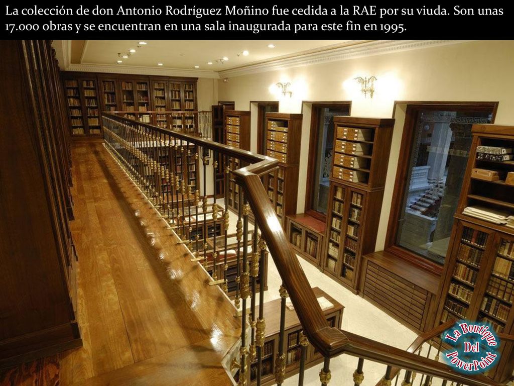 La colección de don Antonio Rodríguez Moñino fue cedida a la RAE por su viuda. Son unas obras y se encuentran en una sala inaugurada para este fin en 1995.