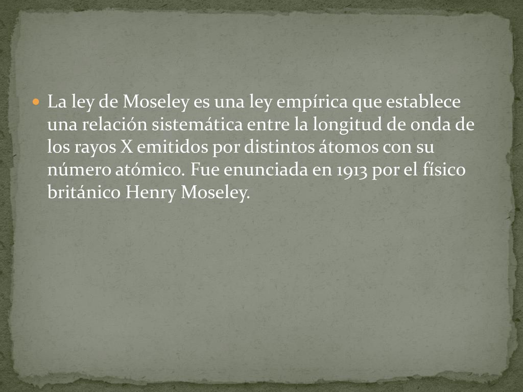 La ley de Moseley es una ley empírica que establece una relación sistemática entre la longitud de onda de los rayos X emitidos por distintos átomos con su número atómico.