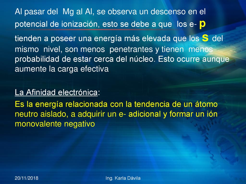 Al pasar del Mg al Al, se observa un descenso en el potencial de ionización, esto se debe a que los e- p tienden a poseer una energía más elevada que los s del mismo nivel, son menos penetrantes y tienen menos probabilidad de estar cerca del núcleo. Esto ocurre aunque aumente la carga efectiva La Afinidad electrónica: Es la energía relacionada con la tendencia de un átomo neutro aislado, a adquirir un e- adicional y formar un ión monovalente negativo