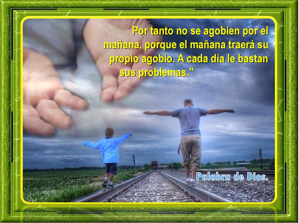 Por tanto no se agobien por el mañana, porque el mañana traerá su propio agobio. A cada día le bastan sus problemas.