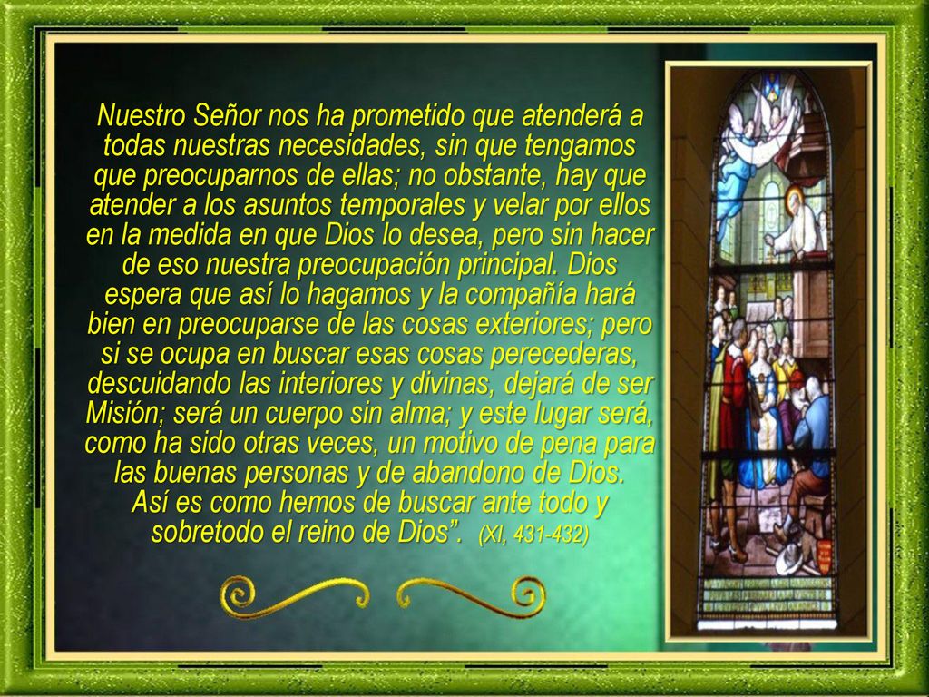 Nuestro Señor nos ha prometido que atenderá a todas nuestras necesidades, sin que tengamos que preocuparnos de ellas; no obstante, hay que atender a los asuntos temporales y velar por ellos en la medida en que Dios lo desea, pero sin hacer de eso nuestra preocupación principal. Dios espera que así lo hagamos y la compañía hará bien en preocuparse de las cosas exteriores; pero si se ocupa en buscar esas cosas perecederas, descuidando las interiores y divinas, dejará de ser Misión; será un cuerpo sin alma; y este lugar será, como ha sido otras veces, un motivo de pena para las buenas personas y de abandono de Dios.