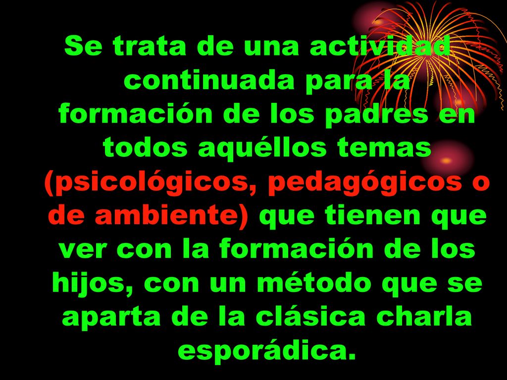 Se trata de una actividad continuada para la formación de los padres en todos aquéllos temas (psicológicos, pedagógicos o de ambiente) que tienen que ver con la formación de los hijos, con un método que se aparta de la clásica charla esporádica.
