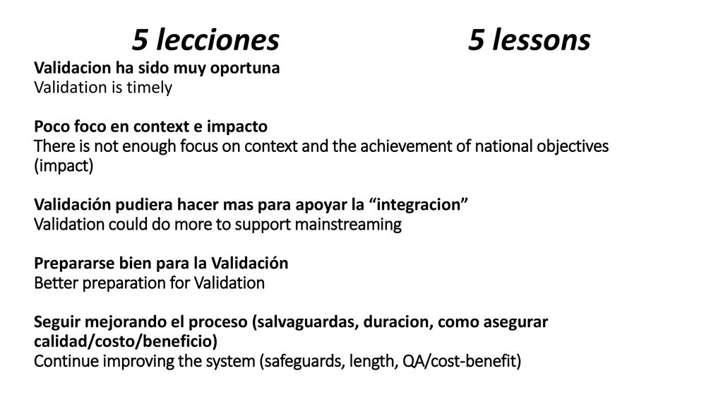5 lecciones 5 lessons Validacion ha sido muy oportuna Validation is timely Poco foco en context e impacto There is not enough focus on context and the achievement of national objectives (impact) Validación pudiera hacer mas para apoyar la integracion Validation could do more to support mainstreaming Prepararse bien para la Validación Better preparation for Validation Seguir mejorando el proceso (salvaguardas, duracion, como asegurar calidad/costo/beneficio) Continue improving the system (safeguards, length, QA/cost-benefit)