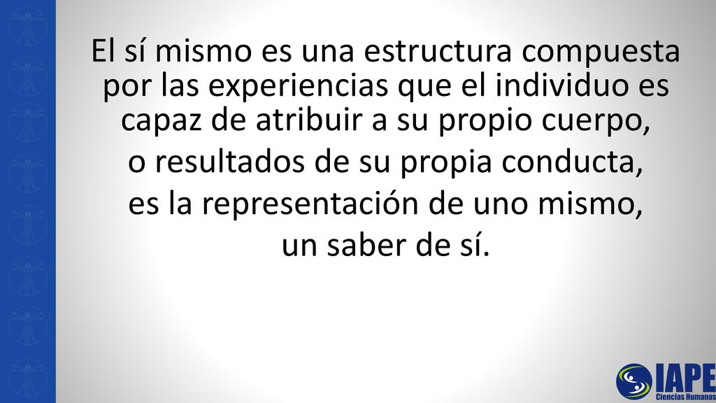 El sí mismo es una estructura compuesta por las experiencias que el individuo es capaz de atribuir a su propio cuerpo, o resultados de su propia conducta, es la representación de uno mismo, un saber de sí.